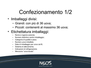 Confezionamento 1/2
• Imballaggi divisi:
   – Grandi: con più di 36 uova;
   – Piccoli: contenenti al massimo 36 uova;
• Etichettatura imballaggi:
   –   Nome e ragione azienda;
   –   Numero distintivo centro imballaggio;
   –   Categoria di qualità e peso;
   –   Numero uova imballate;
   –   Data di imballaggio per uova cat B;
   –   Sistema di allevamento;
   –   Indicazioni di refrigerazione;
   –   Menzione “uova lavate”.
 