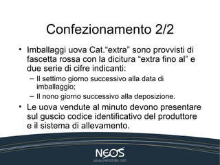 Confezionamento 2/2
• Imballaggi uova Cat.“extra” sono provvisti di
  fascetta rossa con la dicitura “extra fino al” e
  due serie di cifre indicanti:
   – Il settimo giorno successivo alla data di
     imballaggio;
   – Il nono giorno successivo alla deposizione.
• Le uova vendute al minuto devono presentare
  sul guscio codice identificativo del produttore
  e il sistema di allevamento.
 
