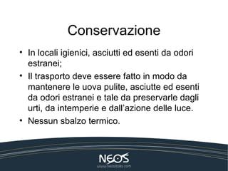 Conservazione
• In locali igienici, asciutti ed esenti da odori
  estranei;
• Il trasporto deve essere fatto in modo da
  mantenere le uova pulite, asciutte ed esenti
  da odori estranei e tale da preservarle dagli
  urti, da intemperie e dall’azione delle luce.
• Nessun sbalzo termico.
 