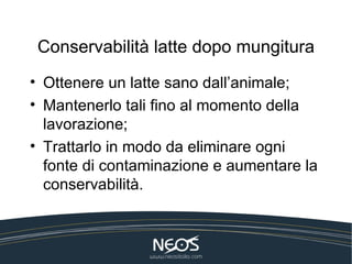 Conservabilità latte dopo mungitura
• Ottenere un latte sano dall’animale;
• Mantenerlo tali fino al momento della
  lavorazione;
• Trattarlo in modo da eliminare ogni
  fonte di contaminazione e aumentare la
  conservabilità.
 