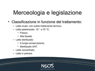 Merceologia e legislazione
• Classificazione in funzione del trattamento:
  – Latte crudo: non subito trattamento termico;
  – Latte pastorizzato: 15 ‘’ a 72 °C:
     • Fresco;
     • Alta Quaità.
  – Latte sterilizzato:
     • A lunga conservazione;
     • Sterilizzato UHT.
  – Latte concentrato;
  – Latte in polvere.
 