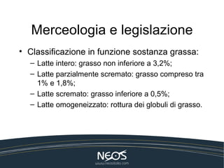 Merceologia e legislazione
• Classificazione in funzione sostanza grassa:
  – Latte intero: grasso non inferiore a 3,2%;
  – Latte parzialmente scremato: grasso compreso tra
    1% e 1,8%;
  – Latte scremato: grasso inferiore a 0,5%;
  – Latte omogeneizzato: rottura dei globuli di grasso.
 