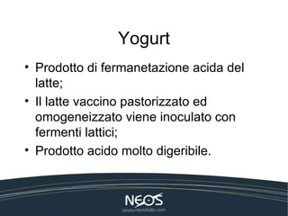 Yogurt
• Prodotto di fermanetazione acida del
  latte;
• Il latte vaccino pastorizzato ed
  omogeneizzato viene inoculato con
  fermenti lattici;
• Prodotto acido molto digeribile.
 