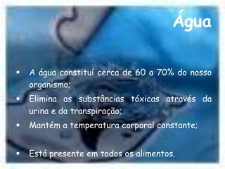 Água

   A água constituí cerca de 60 a 70% do nosso
    organismo;
   Elimina as substâncias tóxicas através da
    urina e da transpiração;
   Mantém a temperatura corporal constante;


   Está presente em todos os alimentos.
 
