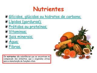 Nutrientes
 ❦ Glícidos, glúcidos ou hidratos de carbono;
 ❦ Lípidos (gorduras);
 ❦ Prótidos ou proteínas;
 ❦ Vitaminas;
 ❦ Sais minerais;
 ❦ Água;
 ❦ Fibras.

Os nutrientes são substâncias que se encontram na
composição dos alimentos, que o organismo utiliza
para a manutenção de funções vitais.
 