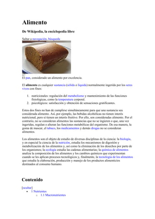 Alimento
De Wikipedia, la enciclopedia libre
Saltar a navegación, búsqueda
El pan, considerado un alimento por excelencia.
El alimento es cualquier sustancia (sólida o líquida) normalmente ingerida por los seres
vivos con fines:
1. nutricionales: regulación del metabolismo y mantenimiento de las funciones
fisiológicas, como la temperatura corporal.
2. psicológicos: satisfacción y obtención de sensaciones gratificantes.
Estos dos fines no han de cumplirse simultáneamente para que una sustancia sea
considerada alimento. Así, por ejemplo, las bebidas alcohólicas no tienen interés
nutricional, pero sí tienen un interés fruitivo. Por ello, son consideradas alimento. Por el
contrario, no se consideran alimentos las sustancias que no se ingieren o que, una vez
ingeridas, regulan o alteran las funciones metabólicas del organismo. De esa manera, la
goma de mascar, el tabaco, los medicamentos y demás drogas no se consideran
alimentos.
Los alimentos son el objeto de estudio de diversas disciplinas de la ciencia: la biología,
y en especial la ciencia de la nutrición, estudia los mecanismos de digestión y
metabolización de los alimentos y, así como la eliminación de los desechos por parte de
los organismos; la ecología estudia las cadenas alimentarias; la química de alimentos
analiza la composición de los alimentos y los cambios químicos que experimentan
cuando se les aplican procesos tecnológicos y, finalmente, la tecnología de los alimentos
que estudia la elaboración, producción y manejo de los productos alimenticios
destinados al consumo humano.
Contenido
[ocultar]
• 1 Nutrientes
o 1.1 Macronutrientes
 