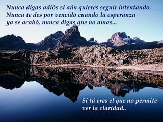 Nunca digas adiós si aún quieres seguir intentando. Nunca te des por vencido cuando la esperanza ya se acabó, nunca digas que no amas... Si tú eres el que no permite ver la claridad.. 