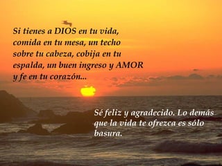 Si tienes a DIOS en tu vida, comida en tu mesa, un techo sobre tu cabeza, cobija en tu  espalda, un buen ingreso y AMOR y fe en tu corazón... Sé feliz y agradecido. Lo demás que la vida te ofrezca es sólo basura. 