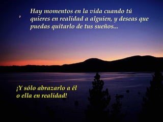 Hay momentos en la vida cuando tú quieres en realidad a alguien, y deseas que puedas quitarlo de tus sueños... ¡ Y sólo abrazarlo a él  o ella en realidad! 