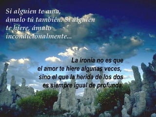 Si alguien te ama, ámalo tú también. Si alguien te hiere, ámalo incondicionalmente... La ironía no es que el amor te hiere algunas veces,  sino el que la herida de los dos es siempre igual de profunda . 
