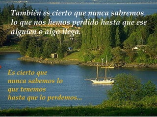 Es cierto que  nunca sabemos lo que tenemos  hasta que lo perdemos... También es cierto que nunca sabremos lo que nos hemos perdido hasta que ese alguien o algo llega . 