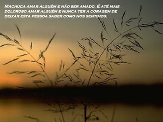 Machuca amar alguém e não ser amado. É até mais doloroso amar alguém e nunca ter a coragem de deixar esta pessoa saber como nos sentimos. 