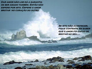 Dar amor não lhe dá a garantia de ser amado também. Então não espere por isto. Espere o amor  brotar  no coração do outro Se isto não acontecer, fique contente em saber que o amor foi capaz de brotar no seu..... 