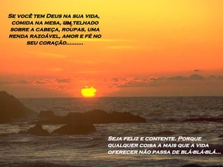 Se você tem Deus na sua vida, comida na mesa, um telhado sobre a cabeça, roupas, uma renda razoável, amor e fé no seu coração.......... Seja feliz e contente. Porque qualquer coisa a mais que a vida oferecer não passa de blá-blá-blá... 