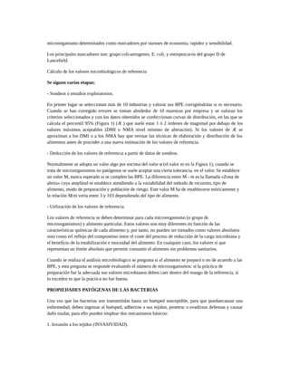 microorganismo determinados como marcadores por razones de economía, rapidez y sensibilidad.
Los principales marcadores son: grupo coli-aerogenes, E. coli, y estreptococos del grupo D de
Lancefield.
Cálculo de los valores microbiológicos de referencia
Se siguen varias etapas:
- Sondeos o estudios exploratorios.
En primer lugar se seleccionan más de 10 industrias y valorar sus BPE corrigiéndolas si es necesario.
Cuando se han corregido errores se toman alrededor de 10 muestras por empresa y se valoran los
criterios seleccionados y con los datos obtenidos se confeccionan curvas de distribución, en las que se
calcula el percentil 95% (Figura 1) (Æ ) que suele estar 1 ó 2 órdenes de magnitud por debajo de los
valores máximos aceptables (DMI o NMA nivel mínimo de alteración). Si los valores de Æ se
aproximan a los DMI o a los NMA hay que revisar las técnicas de elaboración y distribución de los
alimentos antes de proceder a una nueva estimación de los valores de referencia.
- Deducción de los valores de referencia a partir de datos de sondeos.
Normalmente se adopta un valor algo por encima del valor ø (el valor m en la Figura 1), cuando se
trata de microorganismos no patógenos se suele aceptar una cierta tolerancia. en el valor. Se establece
un valor M, nunca esperado si se cumplen las BPE. La diferencia entre M - m es la llamada «Zona de
alerta» cuya amplitud se establece atendiendo a la variabilidad del método de recuento, tipo de
alimento, modo de preparación y población de riesgo. Este valor M ha de establecerse teóricamente y
la relación M/m vería entre 3 y 103 dependiendo del tipo de alimento.
- Utilización de los valores de referencia
Los valores de referencia se deben determinar para cada microorganismo (o grupo de
microorganismos) y alimento particular. Estos valores son muy diferentes en función de las
características químicas de cada alimento y, por tanto, no pueden ser tomados como valores absolutos
sino como erl reflejo del compromiso entre el coste del proceso de reducción de la carga microbiana y
el beneficio de la estabilización e inocuidad del alimento. En cualquier caso, los valores sí que
representan un límite absoluto que permite consumir el alimento sin problemas sanitarios.
Cuando se realiza el análisis microbiológico se pregunta si el alimento se preparó o no de acuerdo a las
BPE, y esta pregunta se responde evaluando el número de microorganismos: si la práctica de
preparación fue la adecuada sus valores microbianos deben caer dentro del reango de la referencia, si
lo exceden es que la práctica no fue buena.
PROPIEDADES PATÓGENAS DE LAS BACTERIAS
Una vez que las bacterias son transmitidas hasta un huésped susceptible, para que puedancausar una
enfermedad, deben ingresar al huésped, adherirse a sus tejidos, penetrar o evadirsus defensas y causar
daño tisular, para ello pueden emplear dos mecanismos básicos:
1. Invasión a los tejidos (INVASIVIDAD).
 