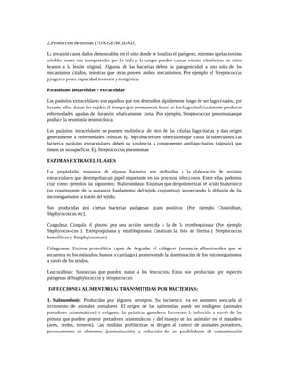 2. Producción de toxinas (TOXIGENICIDAD).
La invasión causa daños demostrables en el sitio donde se localiza el patógeno, mientras quelas toxinas
solubles como son transportadas por la linfa y la sangre pueden causar efectos citotóxicos en sitios
lejanos a la lesión original. Algunas de las bacterias deben su patogenicidad a uno solo de los
mecanismos citados, mientras que otras poseen ambos mecanismos. Por ejemplo el Streptococcus
pyogenes posee capacidad invasora y toxigénica.
Parasitismo intracelular y extracelular
Los parásitos extracelulares son aquellos que son destruidos rápidamente luego de ser fagoci-tados, por
lo tanto ellos dañan los tejidos el tiempo que permanecen fuera de los fagocitosUsualmente producen
enfermedades agudas de duración relativamente corta. Por ejemplo, Streptococcus pneumoniaeque
produce la neumonía neumocócica.
Los parásitos intracelulares se pueden multiplicar de ntro de las células fagocitarias y dan origen
generalmente a enfermedades crónicas Ej. Mycobacterium tuberculosisque causa la tuberculosis.Las
bacterias parásitas extracelulares deben su virulencia a componentes antifagocitarios (cápsula) que
tienen en su superficie. Ej. Streptococcus pneumoniae
ENZIMAS EXTRACELULARES
Las propiedades invasoras de algunas bacterias son atribuidas a la elaboración de enzimas
extracelulares que desempeñan un papel importante en los procesos infecciosos. Entre ellas podemos
citar como ejemplos las siguientes: Hialuronidasas Enzimas que despolimerizan el ácido hialurónico
(un constituyente de la sustancia fundamental del tejido conjuntivo) favoreciendo la difusión de los
microorganismos a través del tejido.
Son producidas por ciertas bacterias patógenas gram positivas (Por ejemplo Clostridium,
Staphylococcus etc).
Coagulasa: Coagula el plasma por una acción parecida a la de la tromboquinasa (Por ejemplo
Staphylococ-cus ). Estreptoquinasa y estafiloquinasa Catalizan la lisis de fibrina ( Streptococcus
hemolíticos y Straphylococcus).
Colagenasa: Enzima proteolítica capaz de degradar el colágeno (sustancia albuminoidea que se
encuentra en los músculos, huesos y cartílagos) promoviendo la diseminación de los microorganismos
a través de los tejidos.
Leucocidinas: Sustancias que pueden matar a los leucocitos. Estas son producidas por especies
patógenas deStaphylococcus y Streptococcus
INFECCIONES ALIMENTARIAS TRANSMITIDAS POR BACTERIAS:
1. Salmonelosis: Producidas por algunos serotipos. Su incidencia va en aumento asociada al
incremento de animales portadores. El origen de las salmonelas puede ser endógeno (animales
portadores asintomáticos) o exógeno; las prácticas ganaderas favorecen la infección a través de los
piensos que pueden generar portadores asintomáticos y del manejo de los animales en el matadero
(aves, cerdos, terneros). Las medidas profilácticas se dirigen al control de animales portadores,
procesamiento de alimentos (pasteurización) y reducción de las posibilidades de contaminación
 
