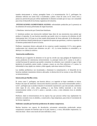tratados térmicamente e, incluso, protegidos frente a la recontaminación. En C. perfringens los
alimentos vehículo son carnes frías o recalentadas y platos a base de carne; en B. cereus arroz y
pastas.Las prevención pasa por enfriar rápidamente el alimento cocinado que no vaya a ser consumido
para evitar el desarrollo de las formas vegetativas de la bacteria.
INTOXICACIONES ALIMENTARIAS AGUDAS: enfermedades producidas por la presencia en
los alimentos de toxinas preformadas de origen bacteriano.
1. Botulismo: intoxicación por Clostsiclium botulinum.
C. botulinum produce una intoxicación mediante bajas dosis de una neurotoxina muy potente que
produce al esporular. Es una bacteria anaerobia que puede crecer en conservas de alimentos de pH
relativamente alto (>4.5) que no se han tratado térmicamente de forma adecuada. Se ha detectado un
tipo de bofulismo infantil producido por la ingestión de esporas que germinan y vuelven a esporular en
el intestino produciendo de nuevo la toxina.
Profilaxis: tratamiento térmico adecuado de las conservas usando tratamiento 12 D u otros agentes
coadyuvantes (sal, nitratos) para alimentos con pH > 4.5. La toxina botulínica es termolábil y se
destruye si se calienta la conserva.
Intoxicación estafilocócica.
Producida por la ingestión de alimentos en los que ha crecido una cepa patógena de Staphylococus
aureus productora de enterotoxina termorresistente. La principal reserva de S. aureus es la piel, y
cavidad buconasal de operarios que pueden contaminar los alimentos cuyo contenido en agua es bajo
(productos de pastelería, jamon curado...) porque a mayor aw otra flora sobrecrece a S. aureus. La
enfermedad es muy rápida con vómitos y dolor aguado, suele durar menos de 30 horas.
Las medidas profitácticas van encaminadas a dismisnuir la contaminación y el desarrollo de las
bacterias mediante tratamientos térmicos adecuados; la destrucción de las toxinas es muy difícil dada
su termorresistencia.
Intoxicación por Bacillus cereus.
B. cereus como C. perfingeus, una bacteria ubícua y su ingestión en bajas cantidades es inócua.
Produce dos tipos de síndromes: intoxicación diarréica (asociada a una toxina termosensible similar a
la de C. perfingens que se produce durante el crecimiento exponencial y que está asociada a alimentos
como sopas de ave, carne, salsas, pudding...) y una forma emética (asociada a una toxina
termorresisitente similar a la de S. aureus y asociada a arroz, y otros alimentos ricos en almidón
cocinados).
Profilaxis: dada la termorresistencia de las esporas hay que procurar enfriar muy rápidamente los
alimentos cocinados ricos en almidón, y conservarlos a baja temperatura, para evitar el crecimiento de
las formas vegetativas.
Síndromes causados por bacterias productoras de aminas vasopresoras.
Muchas bacterias son capaces de decarboxilar activamente aminoácidos produciendo aminas
vasopresoras causantes de manchas rojas en la piel, mareos y, a veces, dificultades respiratorias. La
relacción dosis - efecto varia mucho de unos individuos a otros.
 