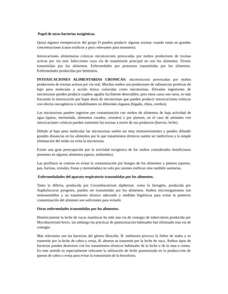 Papel de otras bacterias toxigénicas.
Quizá algunos estreptococos del grupo D pueden producir algunas toxinas cuando están en grandes
concentraciones (casos exóticos y poco relevantes para nosostros).
Intoxicaciones alimentarias crónicas micotoxicosis provocadas por mohos productores de toxinas
activas por vía oral. Infecciones cuya vía de transmisión principal no son los alimentos. Virosis
transmitidas por los alimentos. Enfermedades por protozoos transmitidas por los alimentos.
Enfermedades producidas por helmintos.
INTOXICACIONES ALIMENTARIAS CRONICAS: micotoxicosis provocadas por mohos
productores de toxinas activas por vía oral. Muchos mohos son productores de substancias protéicas de
bajo peso molecular y acción tóxica conocidas como micotoxinas. Elevadas ingestiones de
micotoxinas pueden producir cuadros agudos facilmente detectables; pero estos casos son raros, es más
frecuente la intoxicación por bajas dosis de micotoxinas que pueden producir intoxicaciones crónicas
con efectos oncogénicos o inhabilitantes en diferentes órganos (hígado, riñon, cerebro).
Las micotoxinas pueden ingerirse por contaminación con mohos de alimentos de baja actividad de
agua (queso, mermelada, alimentos curados, cereales) o por piensos, en el caso de animales con
intoxicaciones crónicas pueden transmitir las toxinas a través de sus productos (huevos, leche).
Debido al bajo peso molecular las micotoxinas suelen ser muy termorresistentes y pueden difundir
grandes distancias en los alimentos por lo que tratamientos térmicos suelen ser inefectivos y la simple
eliminación del moho no evita la micotoxina.
Existe una gran preocupación por la actividad toxigénica de los mohos considerados beneficiosos
presentes en algunos alimentos (queso, embutidos).
Las profilaxis se centran en evitar la contaminación por hongos de los alimentos y piensos (quesos,
pan, harinas, cereales, frutas y mermeladas) no solo por razones estéticas sino también sanitarias.
Enfermedadades del aparato respiratorio transmitidas por los alimentos.
Tanto la difteria, producida por Corynebacterium diphteriae, como la faringitis, producida por
Staphylococus pyogenes, pueden ser transmitidas por los alimentos. Ambos microorganismos son
termosensibles y un tratamiento térmico adecuado y medidas higiénicas para evitar la posterior
contaminación del alimento son suficientes para evitarlo
Otras enfermedades transmitidas por los alimentos.
Históricamente la leche de vacas mastíticas ha sido una vía de contagio de tuberculosis producida por
Mycobacterium bovis, sin embargo las prácticas de pasteurización habituales han eliminado esta vía de
contagio.
Más relevantes son las bacterias del género Brucella. B. melitensis provoca la fiebre de malta y se
transmite por la leche de cabra u oveja, B. abortus se transmite por la leche de vaca. Ambos tipos de
bacterias pueden destruirse con los tratamientos térmicos habituales de la leche o de la nata o crema.
En este sentido es especialmente relevante la utilización de leche pasteurizada en la produccción de
quesos de cabra u oveja para evitar la transmisión de la brucelosis.
 