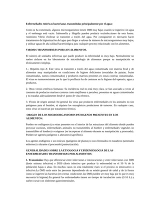 Enfermedades entéricas bacterianas transmitidas principalmente por el agua:
Como se ha comentado, algunos microorganismos tienen DMI muy bajas cuando se ingieren con agua
y el estómago está vacio. Salmonella y Shigella pueden producir toxiinfecciones de esta forma.
Asimismo Vibrio cholerae se transmite a través del agua. Por consiguiente es necesario hacer
tratamientos de higienización del agua para llegar a valores de número de microorganismos muy bajos,
y utilizar aguas de alta calidad bacteriológica para cualquier proceso relacionado con los alimentos.
VIROSIS TRANSMITIDAS POR LOS ALIMENTOS.
El número de unidades infectivas que puede producir la enfermedad es muy bajo. Normalmente no
suelen aislarse en los laboratorios de microbiología de alimentos porque su manipulación es
técnicamente compleja.
1.- Hepatitis tipo A: Este virus se transmite a través del agua contaminada con materia fecal y de
alimentos muy manipulados en condiciones de higiene deficientes (ensaladas de patatas, frutas
contaminadas, zumos contaminados) y productos marinos presentes en zonas costeras contaminadas.
El virus es termorresistente por lo que la profílaxis ha de centrarse en la higiene del operario, agua y
productos.
2. Otras virosis entéricas humanas: Su incidencia real no está muy clara, se han asociado a veces al
consumo de productos marinos costeros como mejillones o percebes, presentes en aguas contaminadas
y no tratadas adecuadamente desde el punto de vista térmico.
3. Virosis de origen animal: En general los virus que producen enfermedades en los animales no son
patógenos para el hombre, ni siquiera los oncogénicos productores de tumores. En cualquier caso,
estos virus se inactivan por tratamiento térmico.
ORIGEN DE LOS MICROORGANISMOS PATOGENOS PRESENTES EN LOS
ALIMENTOS:
Pueden ser endógenos (ya estan presentes en el interior de las estructuras del alimento donde pueden
provocar zoonosis, enfermedades animales no transmitibles al hombre y enfermedades vegetales no
transmitibles al hombre) o exógenos (se incorporan al alimento durante su manipulación y procesado).
Pueden ser agentes patógenos o alterantes (saprófitos).
Los agentes endógenos o son inócuos (patógenos de plantas) o son eliminados en mataderos (amimales
enfermos) o durante el procesado (pasteurización).
GENERALIDADES SOBRE LA ETIOLOGIA Y EPIDEMIOLOGIA DE LAS
ENFERMEDADES TRANSMITIDAS POR ALIMENTOS:
1. Transmisión: Hay que diferenciar entre infecciones e intoxicaciones y entre infecciones con DMI
(dosis mínima infectiva) o DI50 (dosis infectiva que produce la enfermedad en el 50 % de la
población) bajas o altas. En muchos casos no está totalmente claro si el proceso es intoxicativo o
infectivo.La DMI varía entre las personas dependiendo de su estado general de salud y de la forma
como se ingieren las bacterias (en ciertas condiciones las DMI pueden ser muy baja por lo que es muy
necesaria la higiene).En general las enfermedades tienen un tiempo de incubación corto (2-10 h.) y
suelen cursar con síndromes gastrointestinales.
 