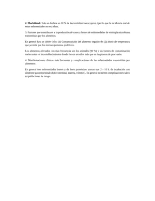 2. Morbilidad: Solo se declara un 10 % de las toxiinfecciones (aprox.) por lo que la incidencia real de
estas enfermedades no está clara.
3. Factores que contribuyen a la producción de casos y brotes de enfermedades de etiología microbiana
transmitidas por los alimentos.
En general hay un doble fallo: (1) Contaminación del alimento seguido de (2) abuso de temperatura
que permite que los microorganismos proliferen.
Los alimentos afectados con más frecuencia son los animales (90 %) y las fuentes de contaminación
suelen estar en los establecimientos donde fueron servidos más que en las plantas de procesado.
4. Manifestaciones clínicas más frecuentes y complicaciones de las enfermedades transmitidas por
alimentos:
En general son enfermedades breves y de buen pronóstico. cursan tras 2 - 10 h. de incubación con
síndrome gastroinestinal (dolor intestinal, diarrea, vómitos). En general no tienen complicaciones salvo
en poblaciones de riesgo.
 