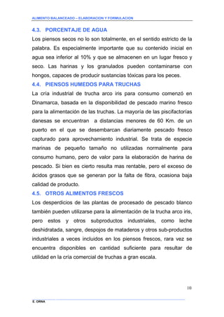 ALIMENTO BALANCEADO – ELABORACION Y FORMULACION 
______________ _____________________________________________________________________________ 
E. ORNA 
10 
4.3. PORCENTAJE DE AGUA 
Los piensos secos no lo son totalmente, en el sentido estricto de la palabra. Es especialmente importante que su contenido inicial en agua sea inferior al 10% y que se almacenen en un lugar fresco y seco. Las harinas y los granulados pueden contaminarse con hongos, capaces de producir sustancias tóxicas para los peces. 
4.4. PIENSOS HUMEDOS PARA TRUCHAS 
La cría industrial de trucha arco iris para consumo comenzó en Dinamarca, basada en la disponibilidad de pescado marino fresco para la alimentación de las truchas. La mayoría de las piscifactorías danesas se encuentran a distancias menores de 60 Km. de un puerto en el que se desembarcan diariamente pescado fresco capturado para aprovechamiento industrial. Se trata de especie marinas de pequeño tamaño no utilizadas normalmente para consumo humano, pero de valor para la elaboración de harina de pescado. Si bien es cierto resulta mas rentable, pero el exceso de ácidos grasos que se generan por la falta de fibra, ocasiona baja calidad de producto. 
4.5. OTROS ALIMENTOS FRESCOS 
Los desperdicios de las plantas de procesado de pescado blanco también pueden utilizarse para la alimentación de la trucha arco iris, pero estos y otros subproductos industriales, como leche deshidratada, sangre, despojos de mataderos y otros sub-productos industriales a veces incluidos en los piensos frescos, rara vez se encuentra disponibles en cantidad suficiente para resultar de utilidad en la cría comercial de truchas a gran escala.  