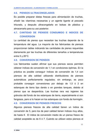 ALIMENTO BALANCEADO – ELABORACION Y FORMULACION 
______________ _____________________________________________________________________________ 
E. ORNA 
11 
4.6. PIENSOS ULTRACONGELADOS 
Es posible preparar dietas frescas para alimentación de truchas, añadir las vitaminas necesarias y un agente ligante al pescado triturado, y después ultracongelarlo en bolsas de plástico y almacenarlo para su uso posterior. 
4.7. CANTIDAD DE PIENSOS CONSUMIDO E INDICES DE CONVERSION 
La cantidad de pienso que necesitan las truchas depende de la temperatura del agua. La mayoría de los fabricantes de piensos proporcionan tablas indicando las cantidades de pienso requeridas diariamente por las truchas de diferentes tamaños a temperaturas entre 5 y 20°C. 
4.8. CONVERSION DE PIENSOS 
Los fabricantes suelen afirmar que sus piensos secos permiten obtener índices de conversión de 1,1 en condiciones óptimas. En la práctica es posible conseguir índices de conversión de 1,4 con piensos de alta calidad utilizando distribuidores de piensos automáticos perfectamente regulados; sin embargo, es poco probable conseguir conversiones por debajo de 1,5 ó 2 en estanques de tierra tipo danés o en grandes tanques, debido al pienso que se desperdicia. Las truchas rara vez ingieren los gránulos del fondo de los estanques de tierra, especialmente si son fangosos, pero si lo hacen en los estanques con fondo de hormigón. 
4.9. CONVERSION DE PIENSOS FRESCOS 
Algunos piensos frescos de alta calidad tienen un índice de conversión de 5, pero los de peor calidad tienen índices muy altos, de hasta 8. El índice de conversión medio de un pienso fresco de calidad aceptable es de 6 ó 7. Cuándo se utilizan estos piensos el  