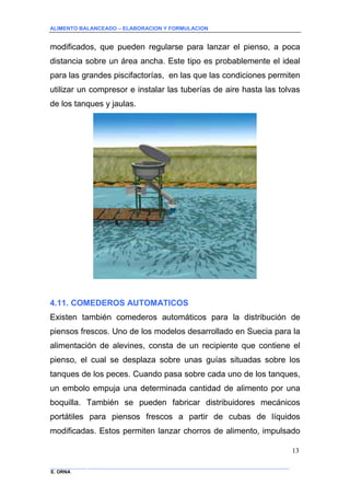 ALIMENTO BALANCEADO – ELABORACION Y FORMULACION 
______________ _____________________________________________________________________________ 
E. ORNA 
13 
modificados, que pueden regularse para lanzar el pienso, a poca distancia sobre un área ancha. Este tipo es probablemente el ideal para las grandes piscifactorías, en las que las condiciones permiten utilizar un compresor e instalar las tuberías de aire hasta las tolvas de los tanques y jaulas. 
4.11. COMEDEROS AUTOMATICOS 
Existen también comederos automáticos para la distribución de piensos frescos. Uno de los modelos desarrollado en Suecia para la alimentación de alevines, consta de un recipiente que contiene el pienso, el cual se desplaza sobre unas guías situadas sobre los tanques de los peces. Cuando pasa sobre cada uno de los tanques, un embolo empuja una determinada cantidad de alimento por una boquilla. También se pueden fabricar distribuidores mecánicos portátiles para piensos frescos a partir de cubas de líquidos modificadas. Estos permiten lanzar chorros de alimento, impulsado  