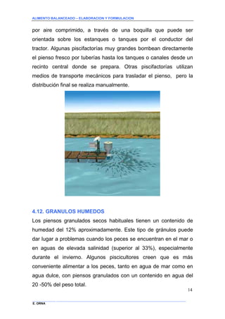 ALIMENTO BALANCEADO – ELABORACION Y FORMULACION 
______________ _____________________________________________________________________________ 
E. ORNA 
14 
por aire comprimido, a través de una boquilla que puede ser orientada sobre los estanques o tanques por el conductor del tractor. Algunas piscifactorías muy grandes bombean directamente el pienso fresco por tuberías hasta los tanques o canales desde un recinto central donde se prepara. Otras piscifactorías utilizan medios de transporte mecánicos para trasladar el pienso, pero la distribución final se realiza manualmente. 
4.12. GRANULOS HUMEDOS 
Los piensos granulados secos habituales tienen un contenido de humedad del 12% aproximadamente. Este tipo de gránulos puede dar lugar a problemas cuando los peces se encuentran en el mar o en aguas de elevada salinidad (superior al 33%), especialmente durante el invierno. Algunos piscicultores creen que es más conveniente alimentar a los peces, tanto en agua de mar como en agua dulce, con piensos granulados con un contenido en agua del 20 -50% del peso total.  