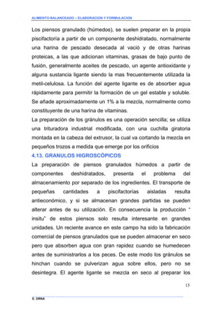 ALIMENTO BALANCEADO – ELABORACION Y FORMULACION 
______________ _____________________________________________________________________________ 
E. ORNA 
15 
Los piensos granulado (húmedos), se suelen preparar en la propia piscifactoría a partir de un componente deshidratado, normalmente una harina de pescado desecada al vació y de otras harinas proteicas, a las que adicionan vitaminas, grasas de bajo punto de fusión, generalmente aceites de pescado, un agente antioxidante y alguna sustancia ligante siendo la mas frecuentemente utilizada la metil-celulosa. La función del agente ligante es de absorber agua rápidamente para permitir la formación de un gel estable y soluble. Se añade aproximadamente un 1% a la mezcla, normalmente como constituyente de una harina de vitaminas. 
La preparación de los gránulos es una operación sencilla; se utiliza una trituradora industrial modificada, con una cuchilla giratoria montada en la cabeza del extrusor, la cual va cortando la mezcla en pequeños trozos a medida que emerge por los orificios 
4.13. GRANULOS HIGROSCÓPICOS 
La preparación de piensos granulados húmedos a partir de componentes deshidratados, presenta el problema del almacenamiento por separado de los ingredientes. El transporte de pequeñas cantidades a piscifactorías aisladas resulta antieconómico, y si se almacenan grandes partidas se pueden alterar antes de su utilización. En consecuencia la producción “ insitu” de estos piensos solo resulta interesante en grandes unidades. Un reciente avance en este campo ha sido la fabricación comercial de piensos granulados que se pueden almacenar en seco pero que absorben agua con gran rapidez cuando se humedecen antes de suministrarlos a los peces. De este modo los gránulos se hinchan cuando se pulverizan agua sobre ellos, pero no se desintegra. El agente ligante se mezcla en seco al preparar los  