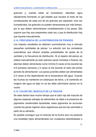 ALIMENTO BALANCEADO – ELABORACION Y FORMULACION 
______________ _____________________________________________________________________________ 
E. ORNA 
16 
gránulos y, cuando estos se humedecen, absorben agua rápidamente formando un gel estable que recubre el resto de los constituyentes de cada uno de los gránulos por separado. Una vez humedecidos, los gránulos no pueden almacenarse por más tiempo, por lo que deben administrarse inmediatamente a los peces. Ello supone que hay que prepararlos cada vez y que la distribución hay que hacerla manualmente. 
4.14. FRECUENCIA DE LA DISTRIBUCION DE PIENSOS 
Los mejores resultados se obtienen suministrando muy a menudo pequeñas cantidades de pienso. La solución son los comederos automáticos que ofrecen amplias posibilidades de ajuste de la cantidad y la frecuencia de distribución. Si el reparto del pienso se realiza manualmente ya sean piensos secos húmedos o frescos, los alevines deben alimentarse como mínimo 6 veces al día durante las 4-5 primeras semanas y 5 veces al día durante el resto del primer periodo de alimentación. Los peces juveniles deben ser alimentados 2-3 veces al día dependiendo de la temperatura del agua. Cuando las truchas se mantienen en estanques de tierra, y el contenido en oxígeno del agua es bajo no se les debe administrar pienso en la noche. 
4.15. COLOR DEL MUSCULO DE LA TRUCHA 
Se sabe desde hace mucho tiempo que el color rojo del músculo de algunas especies salvajes de salmónidos se debe a la presencia de pigmentos carotenoides liposoluble, estos pigmentos se acumulan cuando los peces ingieren otros organismos que los han asimilado a partir de su alimento. 
Es posible conseguir que el músculo de la trucha arco iris presente una tonalidad rojiza alimentándola con crustáceos deshidratados o  