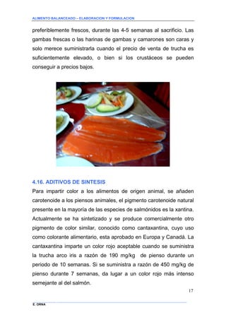 ALIMENTO BALANCEADO – ELABORACION Y FORMULACION 
______________ _____________________________________________________________________________ 
E. ORNA 
17 
preferiblemente frescos, durante las 4-5 semanas al sacrificio. Las gambas frescas o las harinas de gambas y camarones son caras y solo merece suministrarla cuando el precio de venta de trucha es suficientemente elevado, o bien si los crustáceos se pueden conseguir a precios bajos. 
4.16. ADITIVOS DE SINTESIS 
Para impartir color a los alimentos de origen animal, se añaden carotenoide a los piensos animales, el pigmento carotenoide natural presente en la mayoría de las especies de salmónidos es la xantina. Actualmente se ha sintetizado y se produce comercialmente otro pigmento de color similar, conocido como cantaxantina, cuyo uso como colorante alimentario, esta aprobado en Europa y Canadá. La cantaxantina imparte un color rojo aceptable cuando se suministra la trucha arco iris a razón de 190 mg/kg de pienso durante un periodo de 10 semanas. Si se suministra a razón de 450 mg/kg de pienso durante 7 semanas, da lugar a un color rojo más intenso semejante al del salmón.  