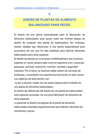 ALIMENTO BALANCEADO – ELABORACION Y FORMULACION 
______________ _____________________________________________________________________________ 
E. ORNA 
18 
V 
DISEÑO DE PLANTAS DE ALIMENTO BALANCEADO PARA PECES 
El diseño de una planta especializada para la fabricación de alimentos balanceados para peces cubre las mismas etapas de diseño de cualquier otra planta de balanceados. Sin embargo, existen detalles que diferencian a una planta especializada para acuicultura de una que ha sido diseñada para fabricar alimentos balanceados para otras especies. 
El diseño de plantas es un proceso multidisciplinario que involucra expertos en varios campos tales como la ingeniería (civil, mecánica, pesquera, química), economía, nutrición, sanidad y seguridad industrial. Por lo tanto, es recomen-dable utilizar los servicios de empresas y consultores con experiencia reconocida en este campo. 
Los objetivos de esta sección son: 
a) dar a conocer cuales son los pasos básicos para el diseño de una planta de alimentos balanceados, 
b) ilustrar las diferencias del diseño de una planta de balanceados para especies acuícolas, de una para fabricación de alimentos de otras especies, 
c) presentar el diseño conceptual de la planta de alimentos balanceados diseñada específicamente para fabricar alimentos de camarones y peces.  