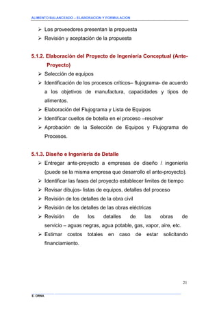 ALIMENTO BALANCEADO – ELABORACION Y FORMULACION 
______________ _____________________________________________________________________________ 
E. ORNA 
21 
 Los proveedores presentan la propuesta 
 Revisión y aceptación de la propuesta 
5.1.2. Elaboración del Proyecto de Ingeniería Conceptual (Ante- Proyecto) 
 Selección de equipos 
 Identificación de los procesos críticos– flujograma- de acuerdo a los objetivos de manufactura, capacidades y tipos de alimentos. 
 Elaboración del Flujograma y Lista de Equipos 
 Identificar cuellos de botella en el proceso –resolver 
 Aprobación de la Selección de Equipos y Flujograma de Procesos. 
5.1.3. Diseño e Ingeniería de Detalle 
 Entregar ante-proyecto a empresas de diseño / ingeniería (puede se la misma empresa que desarrollo el ante-proyecto). 
 Identificar las fases del proyecto establecer limites de tiempo 
 Revisar dibujos- listas de equipos, detalles del proceso 
 Revisión de los detalles de la obra civil 
 Revisión de los detalles de las obras eléctricas 
 Revisión de los detalles de las obras de servicio – aguas negras, agua potable, gas, vapor, aire, etc. 
 Estimar costos totales en caso de estar solicitando financiamiento.  