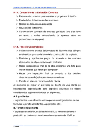 ALIMENTO BALANCEADO – ELABORACION Y FORMULACION 
______________ _____________________________________________________________________________ 
E. ORNA 
22 
5.1.4. Concesión de la Licitación /Contrato 
 Preparar documentos para someter el proyecto a licitación 
 Envío de las licitaciones a las empresas 
 Recibo las licitaciones /propuesta 
 Revisión las licitaciones 
 Concesión del contrato a la empresa ganadora (una si es llave en mano o varias dependiendo de quienes sean los proveedores de equipos) 
5.1.5. Fase de Construcción: 
 Supervisión del avance del proyecto de acuerdo a los tiempos establecidos para cada fase de la construcción de la planta. 
 Revisión y aprobación pagos de acuerdo a los avances alcanzados en el proyecto (según contrato) 
 Hacer inspecciones final de la obra utilizando una lista para incluir detalles que falten por completar 
 Hacer una inspección final de acuerdo a los detalles observados en la(s) inspección(es) anteriores. 
 Puesta en Marcha / arranque de la planta. 
Al momento de iniciar un proyecto de diseño de una planta de balanceados especializada para especies acuícolas se deben considerar los siguientes factores en el proceso. 
A. Ingredientes 
• Ingredientes – usualmente se incorporan más ingredientes en las formulas (ejemplo: atractantes, aglutinantes etc.) 
B. Tamaño del alimento 
• El pellet de camarón, es usualmente de 2.0 mm de diámetro y producido en dados con relaciones de compresión de 20-22 en  