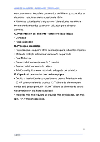 ALIMENTO BALANCEADO – ELABORACION Y FORMULACION 
______________ _____________________________________________________________________________ 
E. ORNA 
23 
comparación con los pellets para cerdos de 5.0 mm y producidos en dados con relaciones de compresión de 12-14. • Alimentos pulverizados o migajas con dimensiones menores a 0.4mm de diámetro los cuales son utilizados para alimentar alevinos. 
C. Presentación del alimento –características físicas 
• Densidad • Hidroestabilidad 
D. Procesos especiales 
• Pulverización – requiere filtros de mangas para reducir las mermas • Molienda múltiple seleccionando tamaño de partícula • Post Molienda • Pre-acondicionamiento mas de 3 minutos • Post-acondicionamiento de pellets • Adición de líquidos en el mezclado y después del enfriador 
E. Capacidad de manufactura de los equipos. 
• Debido a la relación de compresión una prensa Peletizadora de 100 HP que normalmente produce 12 TM/hora de alimento para cerdos solo puede producir 1.5-2.0 TM/hora de alimento de trucha y/ocamarón con alta hidroestabilidad. • Molienda más fina requiere de equipos más sofisticados, con mas rpm, HP, y menor capacidad.  
