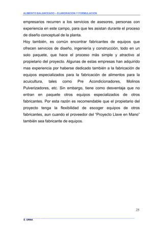 ALIMENTO BALANCEADO – ELABORACION Y FORMULACION 
______________ _____________________________________________________________________________ 
E. ORNA 
25 
empresarios recurren a los servicios de asesores, personas con experiencia en este campo, para que les asistan durante el proceso de diseño conceptual de la planta. 
Hoy también, es común encontrar fabricantes de equipos que ofrecen servicios de diseño, ingeniería y construcción, todo en un solo paquete, que hace el proceso más simple y atractivo al propietario del proyecto. Algunas de estas empresas han adquirido mas experiencia por haberse dedicado también a la fabricación de equipos especializados para la fabricación de alimentos para la acuicultura, tales como Pre Acondicionadores, Molinos Pulverizadores, etc. Sin embargo, tiene como desventaja que no entran en paquete otros equipos especializados de otros fabricantes. Por esta razón es recomendable que el propietario del proyecto tenga la flexibilidad de escoger equipos de otros fabricantes, aun cuando el proveedor del “Proyecto Llave en Mano” también sea fabricante de equipos.  
