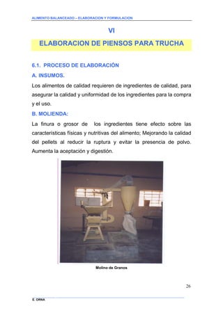 ALIMENTO BALANCEADO – ELABORACION Y FORMULACION 
______________ _____________________________________________________________________________ 
E. ORNA 
26 
VI 
ELABORACION DE PIENSOS PARA TRUCHA 
6.1. PROCESO DE ELABORACIÓN 
A. INSUMOS. 
Los alimentos de calidad requieren de ingredientes de calidad, para asegurar la calidad y uniformidad de los ingredientes para la compra y el uso. 
B. MOLIENDA: 
La finura o grosor de los ingredientes tiene efecto sobre las características físicas y nutritivas del alimento; Mejorando la calidad del pellets al reducir la ruptura y evitar la presencia de polvo. Aumenta la aceptación y digestión. 
Molino de Granos  