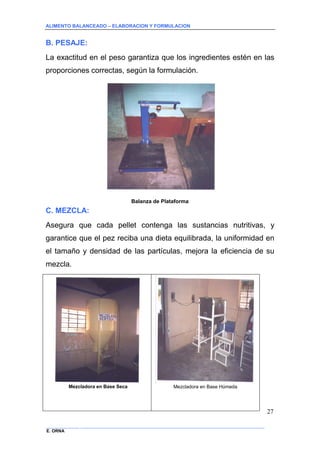 ALIMENTO BALANCEADO – ELABORACION Y FORMULACION 
______________ _____________________________________________________________________________ 
E. ORNA 
27 
B. PESAJE: 
La exactitud en el peso garantiza que los ingredientes estén en las proporciones correctas, según la formulación. 
Balanza de Plataforma 
C. MEZCLA: 
Asegura que cada pellet contenga las sustancias nutritivas, y garantice que el pez reciba una dieta equilibrada, la uniformidad en el tamaño y densidad de las partículas, mejora la eficiencia de su mezcla. 
Mezcladora en Base Seca 
Mezcladora en Base Húmeda  