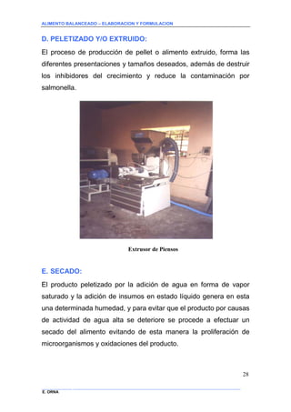 ALIMENTO BALANCEADO – ELABORACION Y FORMULACION 
______________ _____________________________________________________________________________ 
E. ORNA 
28 
D. PELETIZADO Y/O EXTRUIDO: 
El proceso de producción de pellet o alimento extruido, forma las diferentes presentaciones y tamaños deseados, además de destruir los inhibidores del crecimiento y reduce la contaminación por salmonella. 
Extrusor de Piensos 
E. SECADO: 
El producto peletizado por la adición de agua en forma de vapor saturado y la adición de insumos en estado líquido genera en esta una determinada humedad, y para evitar que el producto por causas de actividad de agua alta se deteriore se procede a efectuar un secado del alimento evitando de esta manera la proliferación de microorganismos y oxidaciones del producto.  