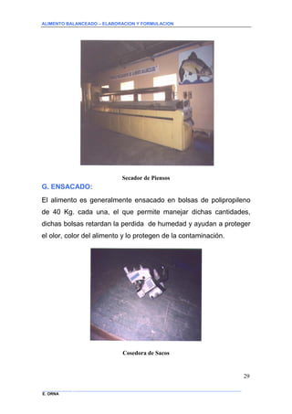 ALIMENTO BALANCEADO – ELABORACION Y FORMULACION 
______________ _____________________________________________________________________________ 
E. ORNA 
29 
Secador de Piensos 
G. ENSACADO: 
El alimento es generalmente ensacado en bolsas de polipropileno de 40 Kg. cada una, el que permite manejar dichas cantidades, dichas bolsas retardan la perdida de humedad y ayudan a proteger el olor, color del alimento y lo protegen de la contaminación. 
Cosedora de Sacos  