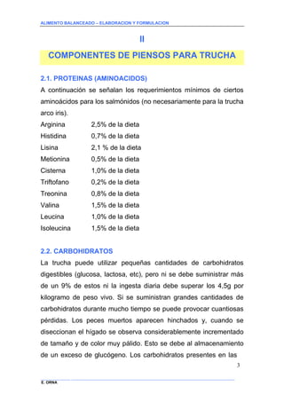 ALIMENTO BALANCEADO – ELABORACION Y FORMULACION 
______________ _____________________________________________________________________________ 
E. ORNA 
3 
II 
COMPONENTES DE PIENSOS PARA TRUCHA 
2.1. PROTEINAS (AMINOACIDOS) 
A continuación se señalan los requerimientos mínimos de ciertos aminoácidos para los salmónidos (no necesariamente para la trucha arco iris). 
Arginina 2,5% de la dieta 
Histidina 0,7% de la dieta 
Lisina 2,1 % de la dieta 
Metionina 0,5% de la dieta 
Cisterna 1,0% de la dieta 
Triftofano 0,2% de la dieta 
Treonina 0,8% de la dieta 
Valina 1,5% de la dieta 
Leucina 1,0% de la dieta 
Isoleucina 1,5% de la dieta 
2.2. CARBOHIDRATOS 
La trucha puede utilizar pequeñas cantidades de carbohidratos digestibles (glucosa, lactosa, etc), pero ni se debe suministrar más de un 9% de estos ni la ingesta diaria debe superar los 4,5g por kilogramo de peso vivo. Si se suministran grandes cantidades de carbohidratos durante mucho tiempo se puede provocar cuantiosas pérdidas. Los peces muertos aparecen hinchados y, cuando se diseccionan el hígado se observa considerablemente incrementado de tamaño y de color muy pálido. Esto se debe al almacenamiento de un exceso de glucógeno. Los carbohidratos presentes en las  