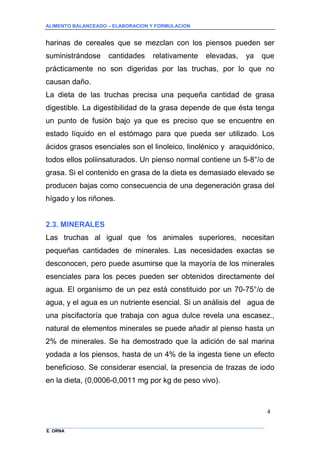 ALIMENTO BALANCEADO – ELABORACION Y FORMULACION 
______________ _____________________________________________________________________________ 
E. ORNA 
4 
harinas de cereales que se mezclan con los piensos pueden ser suministrándose cantidades relativamente elevadas, ya que prácticamente no son digeridas por las truchas, por lo que no causan daño. 
La dieta de las truchas precisa una pequeña cantidad de grasa digestible. La digestibilidad de la grasa depende de que ésta tenga un punto de fusión bajo ya que es preciso que se encuentre en estado líquido en el estómago para que pueda ser utilizado. Los ácidos grasos esenciales son el linoleico, linolénico y araquidónico, todos ellos poliinsaturados. Un pienso normal contiene un 5-8°/o de grasa. Si el contenido en grasa de la dieta es demasiado elevado se producen bajas como consecuencia de una degeneración grasa del hígado y los riñones. 
2.3. MINERALES 
Las truchas al igual que !os animales superiores, necesitan pequeñas cantidades de minerales. Las necesidades exactas se desconocen, pero puede asumirse que la mayoría de los minerales esenciales para los peces pueden ser obtenidos directamente del agua. El organismo de un pez está constituido por un 70-75°/o de agua, y el agua es un nutriente esencial. Si un análisis del agua de una piscifactoría que trabaja con agua dulce revela una escasez., natural de elementos minerales se puede añadir al pienso hasta un 2% de minerales. Se ha demostrado que la adición de sal marina yodada a los piensos, hasta de un 4% de la ingesta tiene un efecto beneficioso. Se considerar esencial, la presencia de trazas de iodo en la dieta, (0,0006-0,0011 mg por kg de peso vivo).  