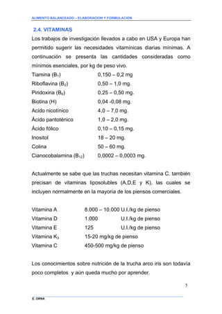 ALIMENTO BALANCEADO – ELABORACION Y FORMULACION 
______________ _____________________________________________________________________________ 
E. ORNA 
5 
2.4. VITAMINAS 
Los trabajos de investigación llevados a cabo en USA y Europa han permitido sugerir las necesidades vitamínicas diarias mínimas. A continuación se presenta las cantidades consideradas como mínimos esenciales, por kg de peso vivo. 
Tiamina (B1) 0,150 – 0,2 mg 
Riboflavina (B2) 0,50 – 1,0 mg. 
Piridoxina (B6) 0,25 – 0,50 mg. 
Biotina (H) 0,04 -0,08 mg. 
Acido nicotínico 4,0 – 7,0 mg. 
Ácido pantoténico 1,0 – 2,0 mg. 
Ácido fólico 0,10 – 0,15 mg. 
Inositol 18 – 20 mg. 
Colina 50 – 60 mg. 
Cianocobalamina (B12) 0,0002 – 0,0003 mg. 
Actualmente se sabe que las truchas necesitan vitamina C. también precisan de vitaminas liposolubles (A,D,E y K), las cuales se incluyen normalmente en la mayoría de los piensos comerciales. 
Vitamina A 8.000 – 10.000 U.I./kg de pienso 
Vitamina D 1.000 U.I./kg de pienso 
Vitamina E 125 U.I./kg de pienso 
Vitamina K3 15-20 mg/kg de pienso 
Vitamina C 450-500 mg/kg de pienso 
Los conocimientos sobre nutrición de la trucha arco iris son todavía poco completos y aún queda mucho por aprender.  