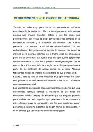 ALIMENTO BALANCEADO – ELABORACION Y FORMULACION 
______________ _____________________________________________________________________________ 
E. ORNA 
6 
III 
REQUERIMIENTOS CALORICOS DE LA TRUCHA 
Todavía se sabe muy poco sobre las necesidades calóricas esenciales de la trucha arco iris. La investigación en este campo entraña una enorme dificultad, debido a que los peces son poiquilotermos, por lo que es difícil correlacionar los cambios en la temperatura corporal y la utilización del alimento. Las truchas presentan una escasa capacidad de aprovechamiento de los carbohidratos y las grasas como fuentes de energía, por lo que la mayoría de la energía potencial de la trucha debe ser obtenida a partir de las proteínas. La trucha arco iris sólo puede aprovechar aproximadamente un 15% de la proteína de origen vegetal, por lo que en la práctica casi toda la energía metabolizable se obtiene a partir de las proteínas de origen animal de la dieta. Algunos fabricantes indican la energía metabolizable de sus piensos (M.E. – Kcal/kg), pero se trata de una indicación muy aproximada del valor real, ya que los requerimientos calóricos de la trucha arco iris no se conocen con seguridad. 
Los fabricantes de piensos secos afirman frecuentemente que una determinada fórmula permite la obtención de un índice de conversión inferior (mejor). Es evidente que los mejores piensos para truchas, es decir, aquellos que permiten obtener menores y más eficaces tasas de conversión, son los que contienen mayor porcentaje de proteína digestible de origen animal de alta calidad, y estos son los que tienen mayor contenido energético.  