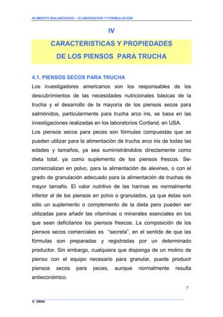 ALIMENTO BALANCEADO – ELABORACION Y FORMULACION 
______________ _____________________________________________________________________________ 
E. ORNA 
7 
IV 
CARACTERISTICAS Y PROPIEDADES 
DE LOS PIENSOS PARA TRUCHA 
4.1. PIENSOS SECOS PARA TRUCHA 
Los investigadores americanos son los responsables de los descubrimientos de las necesidades nutricionales básicas de la trucha y el desarrollo de la mayoría de los piensos secos para salmónidos, particularmente para trucha arco iris, se basa en las investigaciones realizadas en los laboratorios Cortland, en USA. 
Los piensos secos para peces son fórmulas compuestas que se pueden utilizar para la alimentación de trucha arco iris de todas las edades y tamaños, ya sea suministrándolos directamente como dieta total, ya como suplemento de los piensos frescos. Se- comercializan en polvo, para la alimentación de alevines, o con el grado de granulación adecuado para la alimentación de truchas de mayor tamaño. El valor nutritivo de las harinas es normalmente inferior al de los piensos en polvo o granulados, ya que éstas son sólo un suplemento o complemento de la dieta pero pueden ser utilizadas para añadir las vitaminas o minerales esenciales en los que sean deficitarios los piensos frescos. La composición de los piensos secos comerciales es “secreta”, en el sentido de que las fórmulas son preparadas y registradas por un determinado productor. Sin embargo, cualquiera que disponga de un molino de pienso con el equipo necesario para granular, puede producir piensos secos para peces, aunque normalmente resulta antieconómico.  