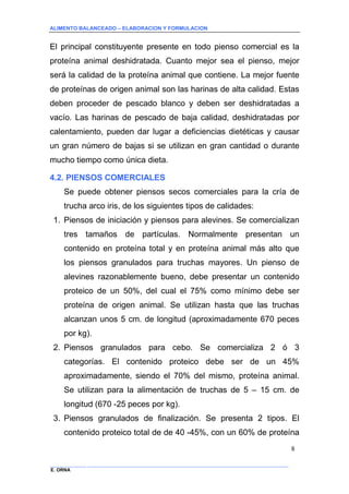 ALIMENTO BALANCEADO – ELABORACION Y FORMULACION 
______________ _____________________________________________________________________________ 
E. ORNA 
8 
El principal constituyente presente en todo pienso comercial es la proteína animal deshidratada. Cuanto mejor sea el pienso, mejor será la calidad de la proteína animal que contiene. La mejor fuente de proteínas de origen animal son las harinas de alta calidad. Estas deben proceder de pescado blanco y deben ser deshidratadas a vacío. Las harinas de pescado de baja calidad, deshidratadas por calentamiento, pueden dar lugar a deficiencias dietéticas y causar un gran número de bajas si se utilizan en gran cantidad o durante mucho tiempo como única dieta. 
4.2. PIENSOS COMERCIALES 
Se puede obtener piensos secos comerciales para la cría de trucha arco iris, de los siguientes tipos de calidades: 
1. Piensos de iniciación y piensos para alevines. Se comercializan tres tamaños de partículas. Normalmente presentan un contenido en proteína total y en proteína animal más alto que los piensos granulados para truchas mayores. Un pienso de alevines razonablemente bueno, debe presentar un contenido proteico de un 50%, del cual el 75% como mínimo debe ser proteína de origen animal. Se utilizan hasta que las truchas alcanzan unos 5 cm. de longitud (aproximadamente 670 peces por kg). 
2. Piensos granulados para cebo. Se comercializa 2 ó 3 categorías. El contenido proteico debe ser de un 45% aproximadamente, siendo el 70% del mismo, proteína animal. Se utilizan para la alimentación de truchas de 5 – 15 cm. de longitud (670 -25 peces por kg). 
3. Piensos granulados de finalización. Se presenta 2 tipos. El contenido proteico total de de 40 -45%, con un 60% de proteína  