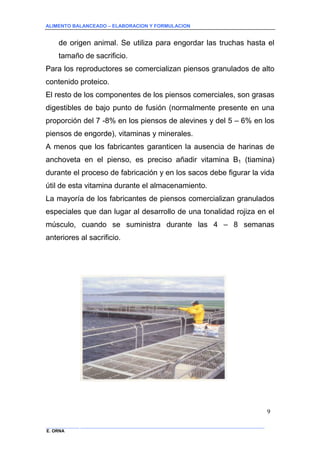 ALIMENTO BALANCEADO – ELABORACION Y FORMULACION 
______________ _____________________________________________________________________________ 
E. ORNA 
9 
de origen animal. Se utiliza para engordar las truchas hasta el tamaño de sacrificio. 
Para los reproductores se comercializan piensos granulados de alto contenido proteico. 
El resto de los componentes de los piensos comerciales, son grasas digestibles de bajo punto de fusión (normalmente presente en una proporción del 7 -8% en los piensos de alevines y del 5 – 6% en los piensos de engorde), vitaminas y minerales. 
A menos que los fabricantes garanticen la ausencia de harinas de anchoveta en el pienso, es preciso añadir vitamina B1 (tiamina) durante el proceso de fabricación y en los sacos debe figurar la vida útil de esta vitamina durante el almacenamiento. 
La mayoría de los fabricantes de piensos comercializan granulados especiales que dan lugar al desarrollo de una tonalidad rojiza en el músculo, cuando se suministra durante las 4 – 8 semanas anteriores al sacrificio.  