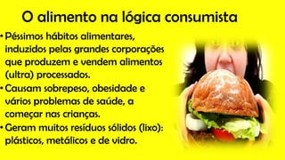 O alimento na lógica consumista
•Péssimos hábitos alimentares,
induzidos pelas grandes corporações
que produzem e vendem alimentos
(ultra) processados.
•Causam sobrepeso, obesidade e
vários problemas de saúde, a
começar nas crianças.
•Geram muitos resíduos sólidos (lixo):
plásticos, metálicos e de vidro.
 