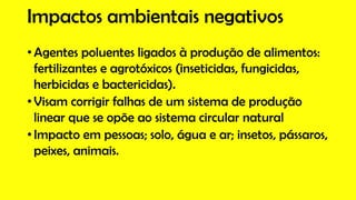 Impactos ambientais negativos
• Agentes poluentes ligados à produção de alimentos:
fertilizantes e agrotóxicos (inseticidas, fungicidas,
herbicidas e bactericidas).
• Visam corrigir falhas de um sistema de produção
linear que se opõe ao sistema circular natural
• Impacto em pessoas; solo, água e ar; insetos, pássaros,
peixes, animais.
 