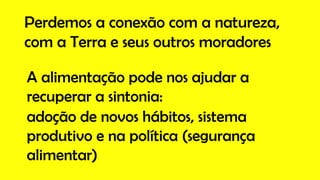Perdemos a conexão com a natureza,
com a Terra e seus outros moradores
A alimentação pode nos ajudar a
recuperar a sintonia:
adoção de novos hábitos, sistema
produtivo e na política (segurança
alimentar)
 